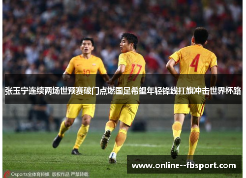 张玉宁连续两场世预赛破门点燃国足希望年轻锋线扛旗冲击世界杯路