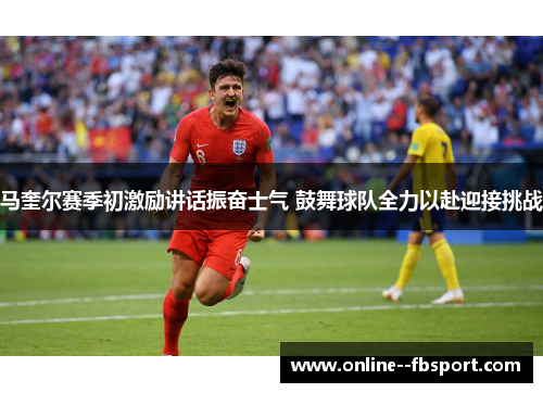 马奎尔赛季初激励讲话振奋士气 鼓舞球队全力以赴迎接挑战